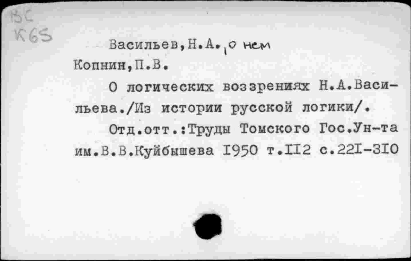 ﻿вс
Васильев,Н.А. нелл Копнин,П.В.
О логических воззрениях Н.А.Васильева. /Из истории русской логики/.
Отд,оттТруды Томского Гос.Ун-та им.В.В.Куйбышева 1950 т.112 с.221-310